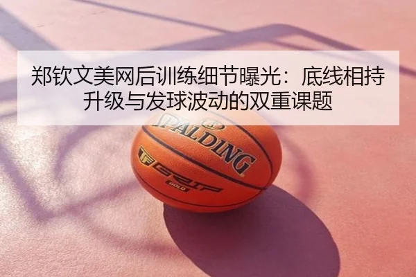 郑钦文美网后训练细节曝光：底线相持升级与发球波动的双重课题