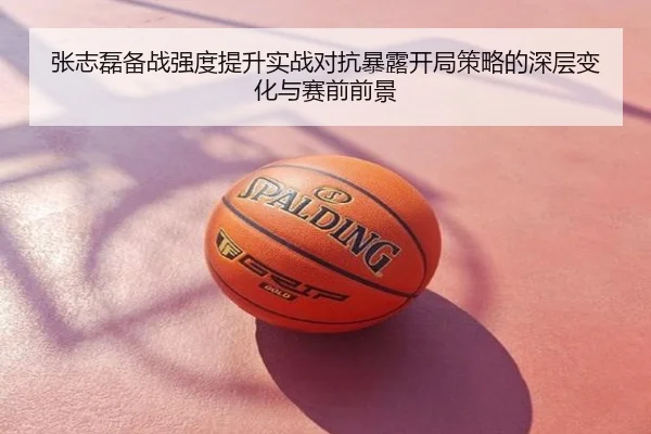 张志磊备战强度提升实战对抗暴露开局策略的深层变化与赛前前景
